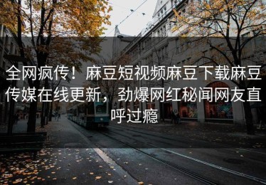 全网疯传！麻豆短视频麻豆下载麻豆传媒在线更新，劲爆网红秘闻网友直呼过瘾