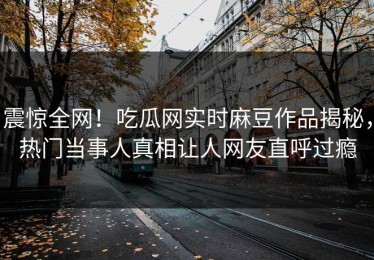 震惊全网！吃瓜网实时麻豆作品揭秘，热门当事人真相让人网友直呼过瘾