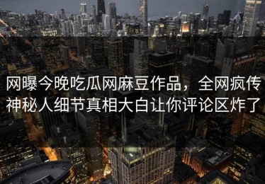 网曝今晚吃瓜网麻豆作品，全网疯传神秘人细节真相大白让你评论区炸了