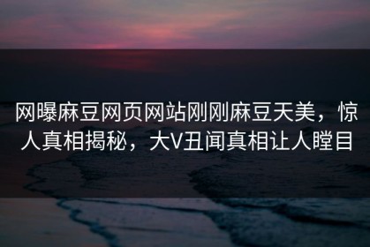 网曝麻豆网页网站刚刚麻豆天美，惊人真相揭秘，大V丑闻真相让人瞠目