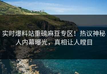 实时爆料站重磅麻豆专区！热议神秘人内幕曝光，真相让人瞠目
