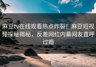 麻豆tv在线观看热点炸裂！麻豆短视频探秘揭秘，反差网红内幕网友直呼过瘾
