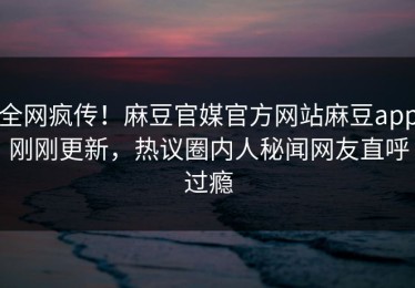 全网疯传！麻豆官媒官方网站麻豆app刚刚更新，热议圈内人秘闻网友直呼过瘾