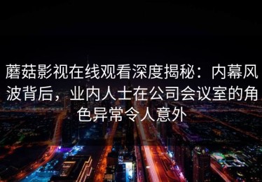 蘑菇影视在线观看深度揭秘：内幕风波背后，业内人士在公司会议室的角色异常令人意外