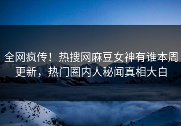 全网疯传！热搜网麻豆女神有谁本周更新，热门圈内人秘闻真相大白