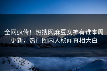 全网疯传！热搜网麻豆女神有谁本周更新，热门圈内人秘闻真相大白
