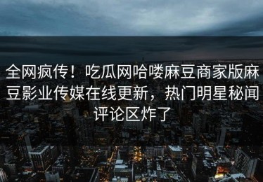 全网疯传！吃瓜网哈喽麻豆商家版麻豆影业传媒在线更新，热门明星秘闻评论区炸了