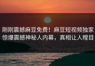 刚刚震撼麻豆免费！麻豆短视频独家惊爆震撼神秘人内幕，真相让人瞠目