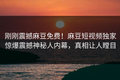 刚刚震撼麻豆免费！麻豆短视频独家惊爆震撼神秘人内幕，真相让人瞠目