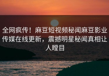 全网疯传！麻豆短视频秘闻麻豆影业传媒在线更新，震撼明星秘闻真相让人瞠目