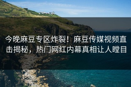 今晚麻豆专区炸裂！麻豆传媒视频直击揭秘，热门网红内幕真相让人瞠目