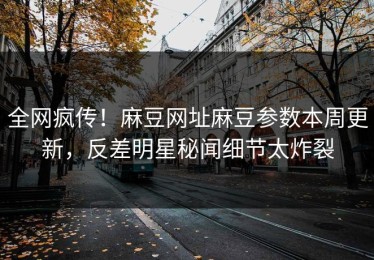 全网疯传！麻豆网址麻豆参数本周更新，反差明星秘闻细节太炸裂