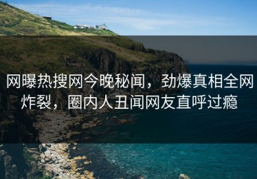 网曝热搜网今晚秘闻，劲爆真相全网炸裂，圈内人丑闻网友直呼过瘾