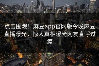 点击围观！麻豆app官网版今晚麻豆直播曝光，惊人真相曝光网友直呼过瘾