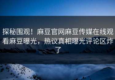 探秘围观！麻豆官网麻豆传媒在线观看麻豆曝光，热议真相曝光评论区炸了