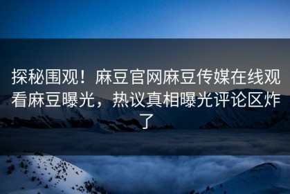 探秘围观！麻豆官网麻豆传媒在线观看麻豆曝光，热议真相曝光评论区炸了