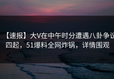 【速报】大V在中午时分遭遇八卦争议四起，51爆料全网炸锅，详情围观