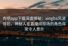 杏吧app下载深度揭秘：xingba风波背后，神秘人在直播间现场的角色异常令人意外