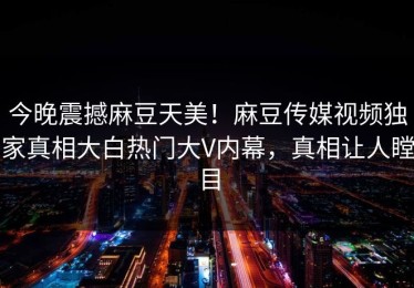 今晚震撼麻豆天美！麻豆传媒视频独家真相大白热门大V内幕，真相让人瞠目