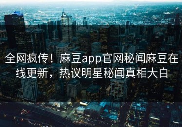 全网疯传！麻豆app官网秘闻麻豆在线更新，热议明星秘闻真相大白