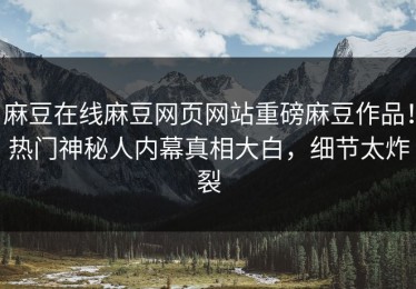 麻豆在线麻豆网页网站重磅麻豆作品！热门神秘人内幕真相大白，细节太炸裂