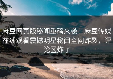 麻豆网页版秘闻重磅来袭！麻豆传媒在线观看震撼明星秘闻全网炸裂，评论区炸了