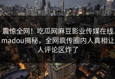 震惊全网！吃瓜网麻豆影业传媒在线madou揭秘，全网疯传圈内人真相让人评论区炸了