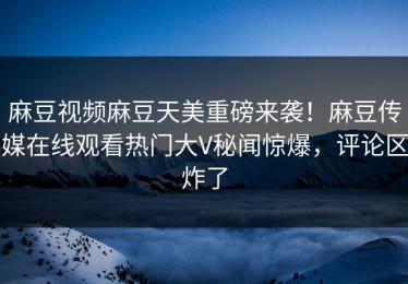 麻豆视频麻豆天美重磅来袭！麻豆传媒在线观看热门大V秘闻惊爆，评论区炸了
