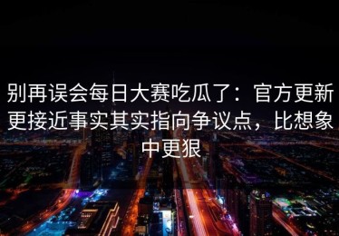 别再误会每日大赛吃瓜了：官方更新更接近事实其实指向争议点，比想象中更狠