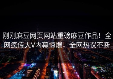 刚刚麻豆网页网站重磅麻豆作品！全网疯传大V内幕惊爆，全网热议不断