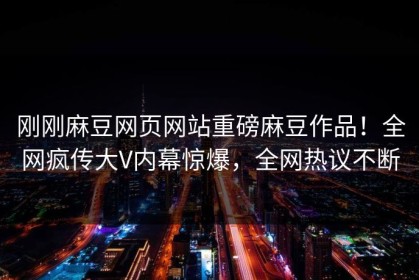 刚刚麻豆网页网站重磅麻豆作品！全网疯传大V内幕惊爆，全网热议不断
