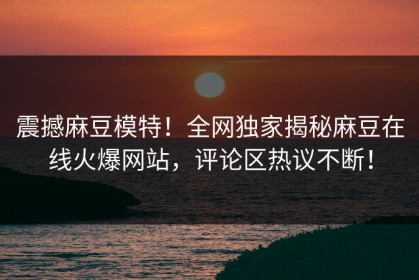 震撼麻豆模特！全网独家揭秘麻豆在线火爆网站，评论区热议不断！