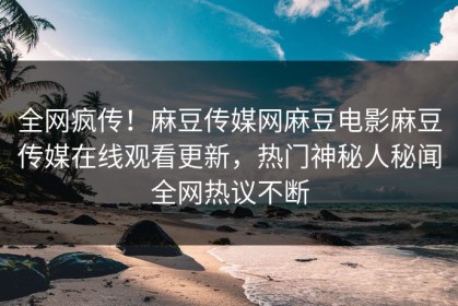 全网疯传！麻豆传媒网麻豆电影麻豆传媒在线观看更新，热门神秘人秘闻全网热议不断