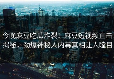 今晚麻豆吃瓜炸裂！麻豆短视频直击揭秘，劲爆神秘人内幕真相让人瞠目