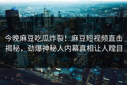 今晚麻豆吃瓜炸裂！麻豆短视频直击揭秘，劲爆神秘人内幕真相让人瞠目