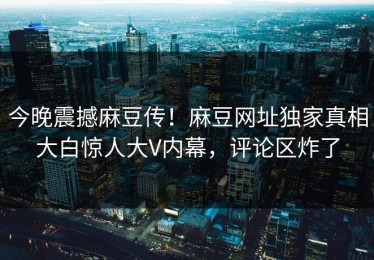 今晚震撼麻豆传！麻豆网址独家真相大白惊人大V内幕，评论区炸了