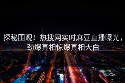 探秘围观！热搜网实时麻豆直播曝光，劲爆真相惊爆真相大白