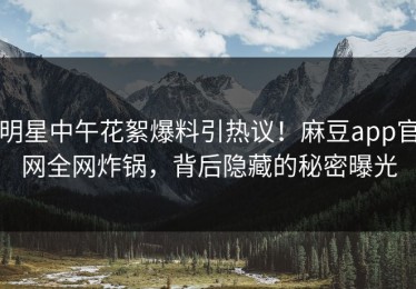 明星中午花絮爆料引热议！麻豆app官网全网炸锅，背后隐藏的秘密曝光