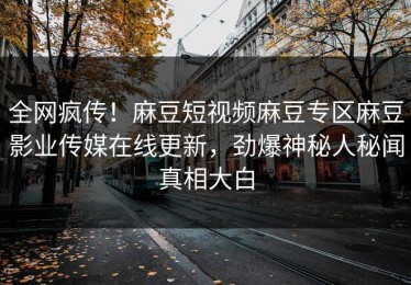 全网疯传！麻豆短视频麻豆专区麻豆影业传媒在线更新，劲爆神秘人秘闻真相大白