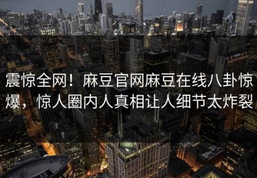 震惊全网！麻豆官网麻豆在线八卦惊爆，惊人圈内人真相让人细节太炸裂