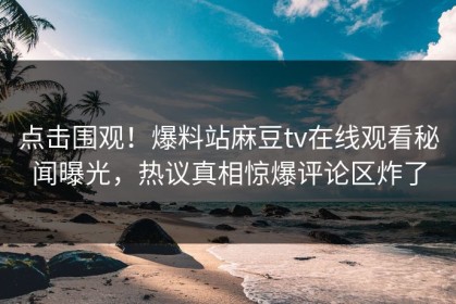 点击围观！爆料站麻豆tv在线观看秘闻曝光，热议真相惊爆评论区炸了