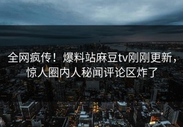 全网疯传！爆料站麻豆tv刚刚更新，惊人圈内人秘闻评论区炸了