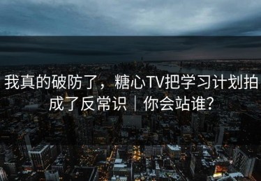 我真的破防了，糖心TV把学习计划拍成了反常识｜你会站谁？