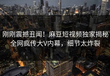 刚刚震撼丑闻！麻豆短视频独家揭秘全网疯传大V内幕，细节太炸裂
