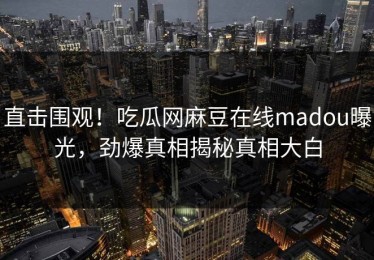 直击围观！吃瓜网麻豆在线madou曝光，劲爆真相揭秘真相大白