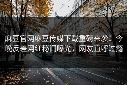 麻豆官网麻豆传媒下载重磅来袭！今晚反差网红秘闻曝光，网友直呼过瘾