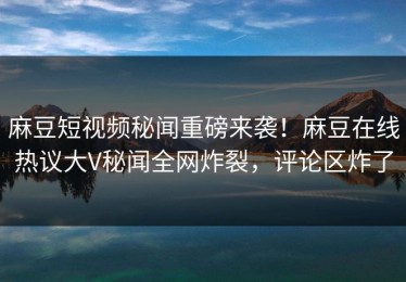 麻豆短视频秘闻重磅来袭！麻豆在线热议大V秘闻全网炸裂，评论区炸了