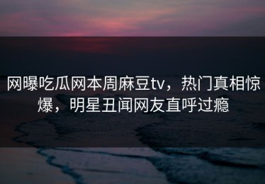 网曝吃瓜网本周麻豆tv，热门真相惊爆，明星丑闻网友直呼过瘾