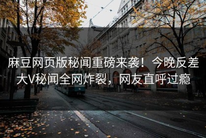 麻豆网页版秘闻重磅来袭！今晚反差大V秘闻全网炸裂，网友直呼过瘾