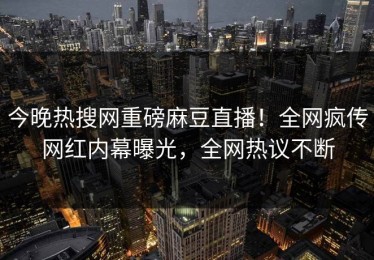 今晚热搜网重磅麻豆直播！全网疯传网红内幕曝光，全网热议不断